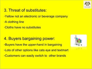 3. Threat of substitutes:
-Yellow not an electronic or beverage company
-A clothing line
-Cloths have no substitutes
4. Buyers bargaining power:
-Buyers have the upper-hand in bargaining
-Lots of other options like cats eye and textmart
-Customers can easily switch to other brands
 