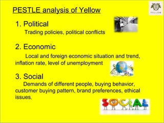 PESTLE analysis of Yellow
1. Political
Trading policies, political conflicts
2. Economic
Local and foreign economic situation and trend,
inflation rate, level of unemployment
3. Social
Demands of different people, buying behavior,
customer buying pattern, brand preferences, ethical
issues,
 