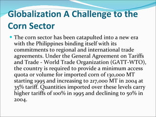 Globalization A Challenge to the Corn Sector The corn sector has been catapulted into a new era with the Philippines binding itself with its commitments to regional and international trade agreements. Under the General Agreement on Tariffs and Trade - World Trade Organization (GATT-WTO), the country is required to provide a minimum access quota or volume for imported corn of 130,000 MT starting 1995 and increasing to 217,000 MT in 2004 at 35% tariff. Quantities imported over these levels carry higher tariffs of 100% in 1995 and declining to 50% in 2004. 