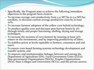 Specifically, the Program aims to achieve the following immediate objectives in the program farm clusters: To increase average corn productivity from 3.21 MT/ha to 5.0 MT/ha; corollary, to decrease current average production costs by at least 20%; To increase farmers' adoption of the yellow corn hybrid technology; To produce quality corn and decrease post harvest losses by 5% through timely and proper harvesting, shelling, drying and storage techniques; To increase the incomes of corn farmers by insuring at least 50% return on the investments, and by improving productivity of labor; To stabilize prices at levels equitable to farmers, consumers and end users; To ensure corn-based farming systems technology development and transfer system; and To improve and institutionalize linkages between and among the Department of Agriculture (DA), Local Government Units (LGUs), Non-government Organizations (NGOs), Peoples Organizations (POs), State Colleges and Universities (SCUs), and the private sectors. 