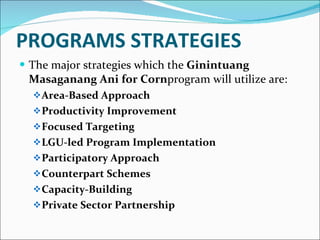PROGRAMS STRATEGIES The major strategies which the  Ginintuang Masaganang Ani for Corn program will utilize are: Area-Based Approach Productivity Improvement Focused Targeting LGU-led Program Implementation Participatory Approach Counterpart Schemes Capacity-Building Private Sector Partnership 