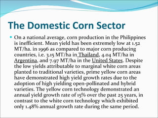 The Domestic Corn Sector On a national average, corn production in the Philippines is inefficient. Mean yield has been extremely low at 1.52 MT/ha. in 1996 as compared to major corn producing countries, i.e. 3.15 MT/ha in  Thailand , 4.04 MT/ha in  Argentina , and 7.97 MT/ha in the  United States . Despite the low yields attributable to marginal white corn areas planted to traditional varieties, prime yellow corn areas have demonstrated high yield growth rates due to the adoption of high yielding open-pollinated and hybrid varieties. The yellow corn technology demonstrated an annual yield growth rate of 15% over the past 25 years, in contrast to the white corn technology which exhibited only 1.48% annual growth rate during the same period. 