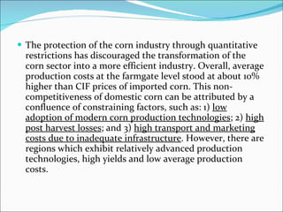 The protection of the corn industry through quantitative restrictions has discouraged the transformation of the corn sector into a more efficient industry. Overall, average production costs at the farmgate level stood at about 10% higher than CIF prices of imported corn. This non-competitiveness of domestic corn can be attributed by a confluence of constraining factors, such as: 1)  low adoption of modern corn production technologies ; 2)  high post harvest losses ; and 3)  high transport and marketing costs due to inadequate infrastructure . However, there are regions which exhibit relatively advanced production technologies, high yields and low average production costs. 