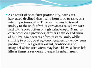 As a result of poor farm profitability, corn area harvested declined drastically from 1990 to 1997, at a rate of 4.0% annually. This decline can be traced mainly to the shift of white corn areas to yellow corn and to the production of high value crops. IN major corn producing provinces, farmers have exited from about 670,000 hectares of white corn lands, while shifting to only about 150,000 hectares for yellow corn production. To a greater extent, traditional and marginal white corn areas may have likewise been left idle as farmers seek employment in urban areas. 