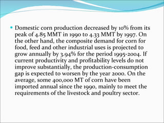 Domestic corn production decreased by 10% from its peak of 4.85 MMT in 1990 to 4.33 MMT by 1997. On the other hand, the composite demand for corn for food, feed and other industrial uses is projected to grow annually by 3.94% for the period 1995-2004. If current productivity and profitability levels do not improve substantially, the production-consumption gap is expected to worsen by the year 2000. On the average, some 400,000 MT of corn have been imported annual since the 1990, mainly to meet the requirements of the livestock and poultry sector. 