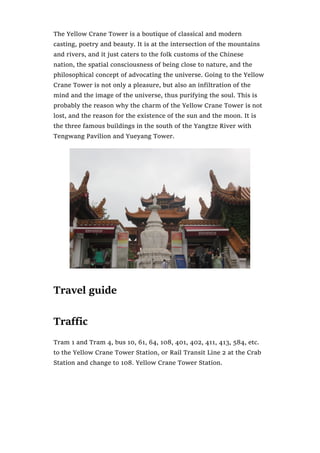 The Yellow Crane Tower is a boutique of classical and modern
casting, poetry and beauty. It is at the intersection of the mountains
and rivers, and it just caters to the folk customs of the Chinese
nation, the spatial consciousness of being close to nature, and the
philosophical concept of advocating the universe. Going to the Yellow
Crane Tower is not only a pleasure, but also an infiltration of the
mind and the image of the universe, thus purifying the soul. This is
probably the reason why the charm of the Yellow Crane Tower is not
lost, and the reason for the existence of the sun and the moon. It is
the three famous buildings in the south of the Yangtze River with
Tengwang Pavilion and Yueyang Tower.
Travel guide
Traffic
Tram 1 and Tram 4, bus 10, 61, 64, 108, 401, 402, 411, 413, 584, etc.
to the Yellow Crane Tower Station, or Rail Transit Line 2 at the Crab
Station and change to 108. Yellow Crane Tower Station.
 