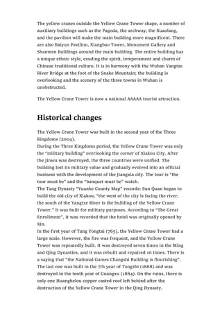The yellow cranes outside the Yellow Crane Tower shape, a number of
auxiliary buildings such as the Pagoda, the archway, the Xuanlang,
and the pavilion will make the main building more magnificent. There
are also Baiyun Pavilion, Xiangbao Tower, Monument Gallery and
Shanmen Buildings around the main building. The entire building has
a unique ethnic style, exuding the spirit, temperament and charm of
Chinese traditional culture. It is in harmony with the Wuhan Yangtze
River Bridge at the foot of the Snake Mountain; the building is
overlooking and the scenery of the three towns in Wuhan is
unobstructed.
The Yellow Crane Tower is now a national AAAAA tourist attraction.
Historical changes
The Yellow Crane Tower was built in the second year of the Three
Kingdoms (2004).
During the Three Kingdoms period, the Yellow Crane Tower was only
the “military building” overlooking the corner of Xiakou City. After
the Jinwu was destroyed, the three countries were unified. The
building lost its military value and gradually evolved into an official
business with the development of the Jiangxia city. The tour is “the
tour must be” and the “banquet must be” watch.
The Tang Dynasty “Yuanhe County Map” records: Sun Quan began to
build the old city of Xiakou, “the west of the city is facing the river,
the south of the Yangtze River is the building of the Yellow Crane
Tower.” It was built for military purposes. According to “The Great
Enrollment”, it was recorded that the hotel was originally opened by
Xin.
In the first year of Tang Yongtai (765), the Yellow Crane Tower had a
large scale. However, the fire was frequent, and the Yellow Crane
Tower was repeatedly built. It was destroyed seven times in the Ming
and Qing Dynasties, and it was rebuilt and repaired 10 times. There is
a saying that “the National Games Changshi Building is flourishing”.
The last one was built in the 7th year of Tongzhi (1868) and was
destroyed in the tenth year of Guangxu (1884). On the ruins, there is
only one Huanghelou copper casted roof left behind after the
destruction of the Yellow Crane Tower in the Qing Dynasty.
 