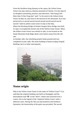 From the Northern Song Dynasty to the 1950s, the Yellow Crane
Tower was also used as a famous mountain of Taoism. It is the dojo of
Lu Dongbin’s preaching, practice, and education. “Dao Zang·Ji Shi
Zhen Xian Ti Dao Tong Jian” said: “Lv Zu went to the Yellow Crane
Tower on May 20, and went to the heavens in the afternoon. So it was
preserved as a sacred sacred sacred sacred sacred sacred sacred
sacred.” Said its yellow crane tower to stay in the holy.
When the Wuchang Bridge of Wuhan Yangtze River Bridge was built
in 1957, it occupied the former site of the Yellow Crane Tower. When
the Yellow Crane Tower was rebuilt in 1981, it was located on the
Snake Mountain Peak Ridge about 1000 meters away from the old
site.
In October 1981, the rebuilding project broke ground and was
completed in June 1985. The main building is based on Qing Tongzhi
Building, but it is taller and majestic.
Name origin
Why is the Yellow Crane Tower in the name of “Yellow Crane”? It is
said that the original building was built on Huangpiji, and the
descendants read “鹄” as the “Heru”, which was rumored to be a
rumor. One is the legend of the “Imperial Yellow Crane” with a
different color. During the Wei, Jin and Southern and Northern
Dynasties, the immortality of the gods was prevailed. The sacred
 