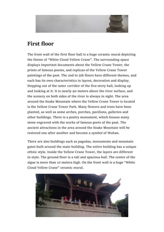 First floor
The front wall of the first floor hall is a huge ceramic mural depicting
the theme of “White Cloud Yellow Crane”. The surrounding space
displays important documents about the Yellow Crane Tower, the
prints of famous poems, and replicas of the Yellow Crane Tower
paintings of the past. The 2nd to 5th floors have different themes, and
each has its own characteristics in layout, decoration and display.
Stepping out of the outer corridor of the five-story hall, looking up
and looking at it. It is nearly 90 meters above the river surface, and
the scenery on both sides of the river is always in sight. The area
around the Snake Mountain where the Yellow Crane Tower is located
is the Yellow Crane Tower Park. Many flowers and trees have been
planted, as well as some arches, porches, pavilions, galleries and
other buildings. There is a poetry monument, which houses many
stone engraved with the works of famous poets of the past. The
ancient attractions in the area around the Snake Mountain will be
restored one after another and become a symbol of Wuhan.
There are also buildings such as pagodas, monuments and mountain
gates built around the main building. The entire building has a unique
ethnic style. Inside the Yellow Crane Tower, the layers are different
in style. The ground floor is a tall and spacious hall. The center of the
algae is more than 10 meters high. On the front wall is a huge “White
Cloud Yellow Crane” ceramic mural.
 