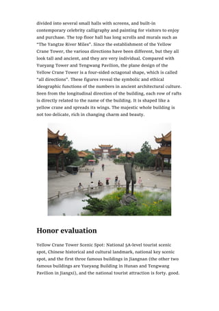 divided into several small halls with screens, and built-in
contemporary celebrity calligraphy and painting for visitors to enjoy
and purchase. The top floor hall has long scrolls and murals such as
“The Yangtze River Miles”. Since the establishment of the Yellow
Crane Tower, the various directions have been different, but they all
look tall and ancient, and they are very individual. Compared with
Yueyang Tower and Tengwang Pavilion, the plane design of the
Yellow Crane Tower is a four-sided octagonal shape, which is called
“all directions”. These figures reveal the symbolic and ethical
ideographic functions of the numbers in ancient architectural culture.
Seen from the longitudinal direction of the building, each row of rafts
is directly related to the name of the building. It is shaped like a
yellow crane and spreads its wings. The majestic whole building is
not too delicate, rich in changing charm and beauty.
Honor evaluation
Yellow Crane Tower Scenic Spot: National 5A-level tourist scenic
spot, Chinese historical and cultural landmark, national key scenic
spot, and the first three famous buildings in Jiangnan (the other two
famous buildings are Yueyang Building in Hunan and Tengwang
Pavilion in Jiangxi), and the national tourist attraction is forty. good.
 