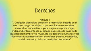 Derechos
Artículo 1
".. Cualquier distinción, exclusión a restricción basada en el
sexo que tenga por objeto o por resultado menoscabar o
anular el reconocimiento, goce o ejercicio por la mujer,
independientemente de su estado civil, sobre la base de la
igualdad del hombre y la mujer, de los derechos humanos y las
libertades fundamentales en las esferas política, económica,
social, cultural y civil o en cualquier otra esfera."
 