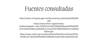 Fuentes consultadas
http://cedoc.inmujeres.gob.mx/documentos_download/100039.
pdf
https://www.ohchr.org/es/treaty-
bodies/cedaw#:~:text=El%20Comit%C3%A9%20para%20la%20E
liminaci%C3%B3n,de%20discriminaci%C3%B3n%20contra%20la
%20mujer.
https://www.cndh.org.mx/sites/default/files/documentos/2019-
04/06_DH-SEGURIDAD%20HUMANA-IGUALDAD-EQUIDAD.pdf
 