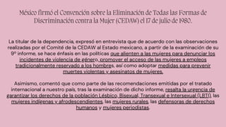 México firmó el Convención sobre la Eliminación de Todas las Formas de
Discriminación contra la Mujer (CEDAW) el 17 de julio de 1980.
La titular de la dependencia, expresó en entrevista que de acuerdo con las observaciones
realizadas por el Comité de la CEDAW al Estado mexicano, a partir de la examinación de su
9º informe, se hace énfasis en las políticas que alienten a las mujeres para denunciar los
incidentes de violencia de género, promover el acceso de las mujeres a empleos
tradicionalmente reservado a los hombres, así como adoptar medidas para prevenir
muertes violentas y asesinatos de mujeres.
Asimismo, comentó que como parte de las recomendaciones emitidas por el tratado
internacional a nuestro país, tras la examinación de dicho informe, resalta la urgencia de
garantizar los derechos de la población Lésbico, Bisexual, Transexual e Intersexual (LBTI), las
mujeres indígenas y afrodescendientes, las mujeres rurales, las defensoras de derechos
humanos y mujeres periodistas.
 