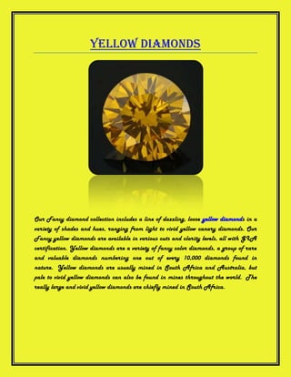 Yellow Diamonds




Our Fancy diamond collection includes a line of dazzling, loose yellow diamonds in a
variety of shades and hues, ranging from light to vivid yellow canary diamonds. Our
Fancy yellow diamonds are available in various cuts and clarity levels, all with GIA
certification. Yellow diamonds are a variety of fancy color diamonds, a group of rare
and valuable diamonds numbering one out of every 10,000 diamonds found in
nature. Yellow diamonds are usually mined in South Africa and Australia, but
pale to vivid yellow diamonds can also be found in mines throughout the world. The
really large and vivid yellow diamonds are chiefly mined in South Africa.
 