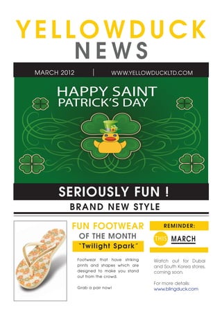 YELLOWDUCK
         NEWS
MARCH 2012                  WWW.YELLOWDUCKLTD.COM


     HAPPY SAINT
     PATRICK’S DAY




      SERIOUSLY FUN !
        B R A ND NEW ST YLE

         FUN FOOTWEAR                          REMINDER:

             OF THE MONTH                  T HIS MARCH
             “ Twi l ig ht S pa rk”
             Footwear that have striking   Watch out for Dubai
             prints and shapes which are   and South Korea stores,
             designed to make you stand    coming soon.
             out from the crowd.
                                           For more details:
             Grab a pair now!              www.blingduck.com
 