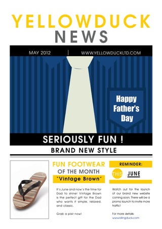 YELLOWDUCK
            NEWS
 MAY 2012                     WWW.YELLOWDUCKLTD.COM




      SERIOUSLY FUN !
            B R A ND NEW ST YLE

            FUN FOOTWEAR                             R E M I N D E R:

             OF THE MONTH                       T HIS      JUNE
             “ Vi nta g e B rown”

             It’s June and now’s the time for   Watch out for the launch
             Dad to shine! Vintage Brown        of our brand new website
             is the perfect gift for the Dad    coming soon. There will be a
             who wants it simple, relaxed,      promo launch to invite more
             and classic.                       traffic!


             Grab a pair now!                   For more details:
                                                www.blingduck.com
 