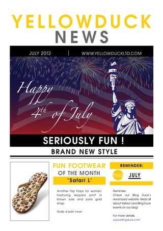 YELLOWDUCK
             NEWS
 JULY 2012                    WWW.YELLOWDUCKLTD.COM




Happy

 4           of July
     th




      SERIOUSLY FUN !
             B R A ND NEW ST YLE

             FUN FOOTWEAR                          R E M I N D E R:

              OF THE MONTH                    T HIS      J U LY
                    “ S a fa ri L”

              Another Flip Flops for women.   Reminder:
              Featuring leopard print in      Check out Bling Duck’s
              brown sole and paris gold       revamped website. Read all
              strap.                          about fashion and Bling Duck
                                              events on our blog!
              Grab a pair now!
                                              For more details:
                                              www.blingduck.com
 