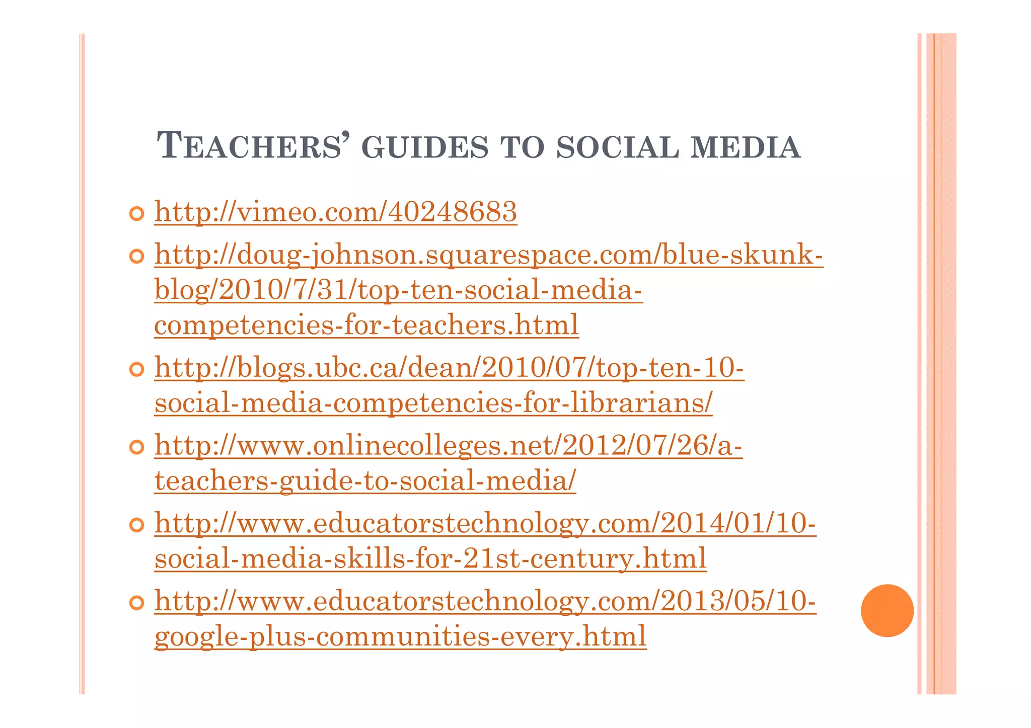 TEACHERS’ GUIDES TO SOCIAL MEDIA
http://vimeo.com/40248683
http://doug-johnson.squarespace.com/blue-skunkblog/2010/7/31/top-ten-social-mediacompetencies-for-teachers.html
http://blogs.ubc.ca/dean/2010/07/top-ten-10social-media-competencies-for-librarians/
http://www.onlinecolleges.net/2012/07/26/ateachers-guide-to-social-media/
http://www.educatorstechnology.com/2014/01/10social-media-skills-for-21st-century.html
http://www.educatorstechnology.com/2013/05/10google-plus-communities-every.html

 