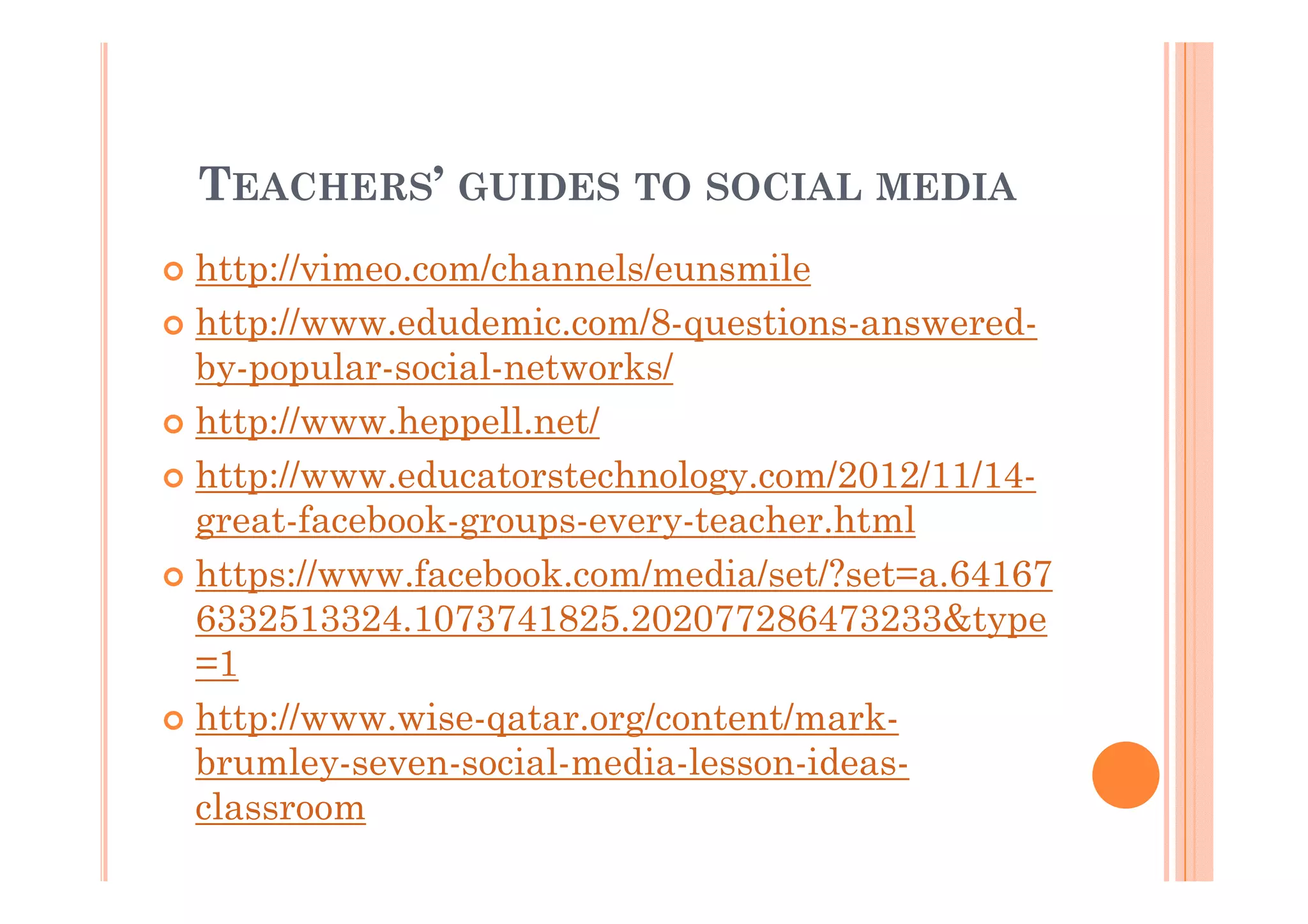 TEACHERS’ GUIDES TO SOCIAL MEDIA
http://vimeo.com/channels/eunsmile
http://www.edudemic.com/8-questions-answeredby-popular-social-networks/
http://www.heppell.net/
http://www.educatorstechnology.com/2012/11/14great-facebook-groups-every-teacher.html
https://www.facebook.com/media/set/?set=a.64167
6332513324.1073741825.202077286473233&type
=1
http://www.wise-qatar.org/content/markbrumley-seven-social-media-lesson-ideasclassroom

 