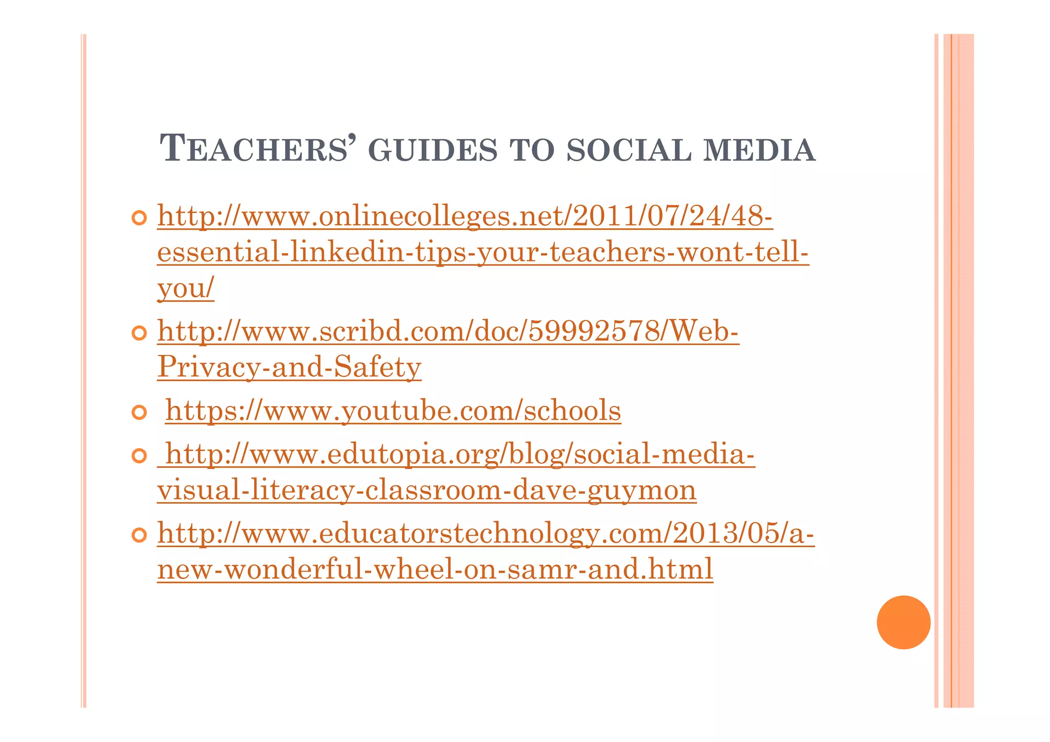 TEACHERS’ GUIDES TO SOCIAL MEDIA
http://www.onlinecolleges.net/2011/07/24/48essential-linkedin-tips-your-teachers-wont-tellyou/
http://www.scribd.com/doc/59992578/WebPrivacy-and-Safety
https://www.youtube.com/schools
http://www.edutopia.org/blog/social-mediavisual-literacy-classroom-dave-guymon
http://www.educatorstechnology.com/2013/05/anew-wonderful-wheel-on-samr-and.html

 