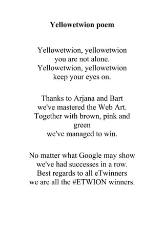Yellowetwion poem
Yellowetwion, yellowetwion
you are not alone.
Yellowetwion, yellowetwion
keep your eyes on.
Thanks to Arjana and Bart
we've mastered the Web Art.
Together with brown, pink and
green
we've managed to win.
No matter what Google may show
we've had successes in a row.
Best regards to all eTwinners
we are all the #ETWION winners.

 