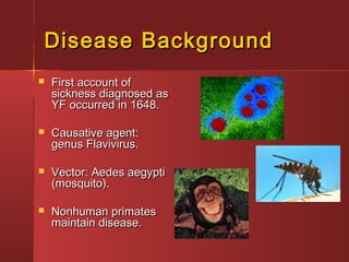 Disease BackgroundDisease Background
 First account ofFirst account of
sickness diagnosed assickness diagnosed as
YF occurred in 1648.YF occurred in 1648.
 Causative agent:Causative agent:
genus Flavivirus.genus Flavivirus.
 Vector: Aedes aegyptiVector: Aedes aegypti
(mosquito).(mosquito).
 Nonhuman primatesNonhuman primates
maintain disease.maintain disease.
 