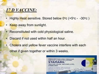17 D VACCINE:
• Highly Heat sensitive. Stored below 0oc (+5oc - -30oc )
• Keep away from sunlight.
• Reconstituted with cold physiological saline.
• Discard if not used within half an hour.
• Cholera and yellow fever vaccine interfere with each
other if given together or within 3 weeks.
15
 