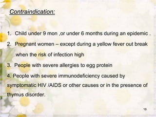 Contraindication:
1. Child under 9 mon ,or under 6 months during an epidemic .
2. Pregnant women – except during a yellow fever out break
when the risk of infection high
3. People with severe allergies to egg protein
4. People with severe immunodeficiency caused by
symptomatic HIV /AIDS or other causes or in the presence of
thymus disorder.
16
 