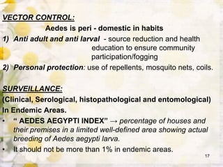 VECTOR CONTROL:
Aedes is peri - domestic in habits
1) Anti adult and anti larval - source reduction and health
education to ensure community
participation/fogging
2) Personal protection: use of repellents, mosquito nets, coils.
SURVEILLANCE:
(Clinical, Serological, histopathological and entomological)
In Endemic Areas.
• “ AEDES AEGYPTI INDEX” → percentage of houses and
their premises in a limited well-defined area showing actual
breeding of Aedes aegypti larva.
• It should not be more than 1% in endemic areas.
17
 