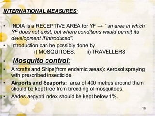 INTERNATIONAL MEASURES:
• INDIA is a RECEPTIVE AREA for YF → “ an area in which
YF does not exist, but where conditions would permit its
development if introduced”.
• Introduction can be possibly done by
i) MOSQUITOES. ii) TRAVELLERS
• Mosquito control:
• Aircrafts and Ships(from endemic areas): Aerosol spraying
with prescribed insecticide
• Airports and Seaports: area of 400 metres around them
should be kept free from breeding of mosquitoes.
• Aedes aegypti index should be kept below 1%.
18
 