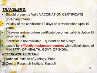 TRAVELERS:
• Should present a Valid VACCINATION CERTIFICATE.
(Including Infants)
• Validity of the certificate: 10 days after vaccination upto 10
years.
• If traveler arrives before certificate becomes valid- isolation till
becomes valid.
• If certificate not available – quarantine for 6 days.
• Issued by officially designated centers with official stamp of
MINISTRY OF HEALTH, GOVT. OF INDIA.
REFERENCE CENTERS:
1) National Institute of Virology, Pune.
2) Central Research Institute, Kasauli.
19
 