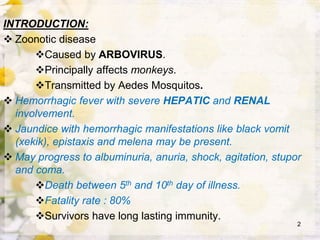 INTRODUCTION:
 Zoonotic disease
Caused by ARBOVIRUS.
Principally affects monkeys.
Transmitted by Aedes Mosquitos.
 Hemorrhagic fever with severe HEPATIC and RENAL
involvement.
 Jaundice with hemorrhagic manifestations like black vomit
(xekik), epistaxis and melena may be present.
 May progress to albuminuria, anuria, shock, agitation, stupor
and coma.
Death between 5th and 10th day of illness.
Fatality rate : 80%
Survivors have long lasting immunity.
2
 