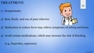 19
TREATMENT:
1) Symptomatic.
2) Rest, fluids, and use of pain relievers
3) Medication to reduce fever may relieve symptoms of aching and fever.
4) Avoid certain medications, which may increase the risk of bleeding.
(e.g. ibuprofen, naproxen)
 