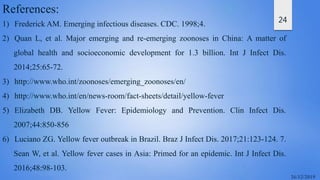 24
References:
1) Frederick AM. Emerging infectious diseases. CDC. 1998;4.
2) Quan L, et al. Major emerging and re-emerging zoonoses in China: A matter of
global health and socioeconomic development for 1.3 billion. Int J Infect Dis.
2014;25:65-72.
3) http://www.who.int/zoonoses/emerging_zoonoses/en/
4) http://www.who.int/en/news-room/fact-sheets/detail/yellow-fever
5) Elizabeth DB. Yellow Fever: Epidemiology and Prevention. Clin Infect Dis.
2007;44:850-856
6) Luciano ZG. Yellow fever outbreak in Brazil. Braz J Infect Dis. 2017;21:123-124. 7.
Sean W, et al. Yellow fever cases in Asia: Primed for an epidemic. Int J Infect Dis.
2016;48:98-103.
 