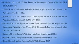 25
10)Christina LG, et al. Yellow Fever: A Reemerging Threat. Clin Lab Med.
2010;30:237-260.
11) Emile F, et al. Advances and controversies in yellow fever vaccination. Ther
Adv Vacc. 2013;1:144-152.
12)Catharine IP, et al. Yellow Fever: Once Again on the Radar Screen in the
Americas. N Engl J Med. 2018;376:1397-1399.
13)Moritz UGK, et al. Spread of yellow fever virus outbreak in Angola and the
Democratic Republic of the Congo 2015-16: A modelling study. Lancet Infect
Dis. 2017;17:330-338.
14)James MN, et al. Fenner's Veterinary Virology. Elsevier Inc. 2011;4.
15)Brain RS, et al. Deadly Diseases and Epidemics: Yellow fever. 2010.
16)Kotar SL, et al. Yellow Fever: A World Wide History. 2017.
 