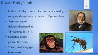 4
Disease Background:
 Carlos Finlay was Cuban epidemiologist
recognized as pioneer in research of yellow fever.
 First account of
sickness diagnosed as
YF occurred in 1648.
 Causative agent:
genus Flavivirus.
 Vector: Aedes aegypti
(mosquito).
 