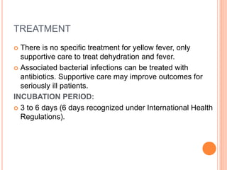 TREATMENT
 There is no specific treatment for yellow fever, only
supportive care to treat dehydration and fever.
 Associated bacterial infections can be treated with
antibiotics. Supportive care may improve outcomes for
seriously ill patients.
INCUBATION PERIOD:
 3 to 6 days (6 days recognized under International Health
Regulations).
 