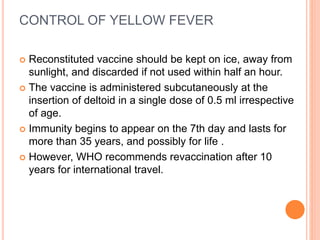 CONTROL OF YELLOW FEVER
 Reconstituted vaccine should be kept on ice, away from
sunlight, and discarded if not used within half an hour.
 The vaccine is administered subcutaneously at the
insertion of deltoid in a single dose of 0.5 ml irrespective
of age.
 Immunity begins to appear on the 7th day and lasts for
more than 35 years, and possibly for life .
 However, WHO recommends revaccination after 10
years for international travel.
 