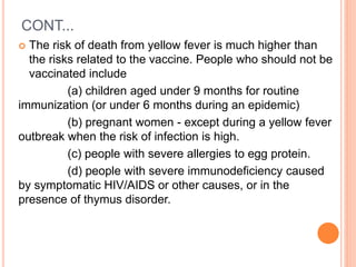 CONT...
 The risk of death from yellow fever is much higher than
the risks related to the vaccine. People who should not be
vaccinated include
(a) children aged under 9 months for routine
immunization (or under 6 months during an epidemic)
(b) pregnant women - except during a yellow fever
outbreak when the risk of infection is high.
(c) people with severe allergies to egg protein.
(d) people with severe immunodeficiency caused
by symptomatic HIV/AIDS or other causes, or in the
presence of thymus disorder.
 
