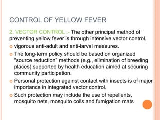CONTROL OF YELLOW FEVER
2. VECTOR CONTROL :- The other principal method of
preventing yellow fever is through intensive vector control.
 vigorous anti-adult and anti-larval measures.
 The long-term policy should be based on organized
"source reduction" methods (e.g., elimination of breeding
places) supported by health education aimed at securing
community participation.
 Personal protection against contact with insects is of major
importance in integrated vector control.
 Such protection may include the use of repellents,
mosquito nets, mosquito coils and fumigation mats
 