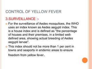 CONTROL OF YELLOW FEVER
3.SURVEILLANCE :-
 For the surveillance of Aedes mosquitoes, the WHO
uses an index known as Aedes aegypti index. This
is a house index and is defined as "the percentage
of houses and their premises, in a limited well-
defined area, showing actual breeding of Aedes
aegypti larvae".
 This index should not be more than 1 per cent in
towns and seaports in endemic areas to ensure
freedom from yellow fever.
 
