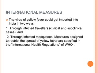 INTERNATIONAL MEASURES
 The virus of yellow fever could get imported into
India in two ways:
1 :Through infected travellers (clinical and subclinical
cases), and
2 :Through infected mosquitoes. Measures designed
to restrict the spread of yellow fever are specified in
the "International Health Regulations" of WHO .
 