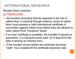 INTERNATIONAL MEASURES
Broadly these comprise :
(i) TRAVELLERS :
 All travellers (including infants) exposed to the risk of
yellow fever or passing through endemic zones of yellow
fever must possess a valid international certificate of
vaccination against yellow fever before they are allowed to
enter yellow fever "receptive" areas.
 If no such certificate is available, the traveller is placed on
quarantine, in a mosquito-proof ward, for 6 days from the
date of leaving an infected area.
 If the traveller arrives before the certificate becomes
"valid", he is isolated till the certificate becomes valid.
 