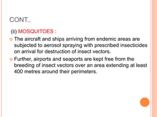CONT..
(ii) MOSQUITOES :
 The aircraft and ships arriving from endemic areas are
subjected to aerosol spraying with prescribed insecticides
on arrival for destruction of insect vectors.
 Further, airports and seaports are kept free from the
breeding of insect vectors over an area extending at least
400 metres around their perimeters.
 