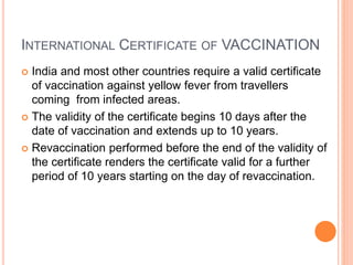 INTERNATIONAL CERTIFICATE OF VACCINATION
 India and most other countries require a valid certificate
of vaccination against yellow fever from travellers
coming from infected areas.
 The validity of the certificate begins 10 days after the
date of vaccination and extends up to 10 years.
 Revaccination performed before the end of the validity of
the certificate renders the certificate valid for a further
period of 10 years starting on the day of revaccination.
 