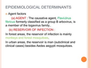 EPIDEMIOLOGICAL DETERMINANTS
 Agent factors
(a) AGENT : The causative agent, FlaviiJirus
fibricus formerly classified as a group B arbovirus, is
a member of the togavirus family..
(b) RESERVOIR OF INFECTION :
In forest areas, the reservoir of infection is mainly
monkeys and forest mosquitoes.
In urban areas, the reservoir is man (subclinical and
clinical cases) besides Aedes aegypti mosquitoes.
 