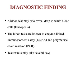 DIAGNOSTIC FINDING
 A blood test may also reveal drop in white blood
cells (leucopenia).
 The blood tests are known as enzyme-linked
immunosorbent assay (ELISA) and polymerase
chain reaction (PCR).
 Test results may take several days.
 