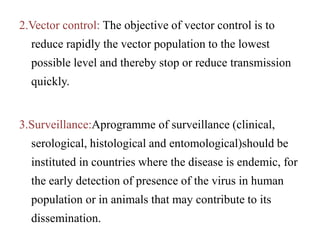 2.Vector control: The objective of vector control is to
reduce rapidly the vector population to the lowest
possible level and thereby stop or reduce transmission
quickly.
3.Surveillance:Aprogramme of surveillance (clinical,
serological, histological and entomological)should be
instituted in countries where the disease is endemic, for
the early detection of presence of the virus in human
population or in animals that may contribute to its
dissemination.
 