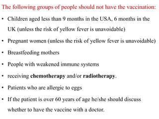 The following groups of people should not have the vaccination:
• Children aged less than 9 months in the USA, 6 months in the
UK (unless the risk of yellow fever is unavoidable)
• Pregnant women (unless the risk of yellow fever is unavoidable)
• Breastfeeding mothers
• People with weakened immune systems
• receiving chemotherapy and/or radiotherapy.
• Patients who are allergic to eggs
• If the patient is over 60 years of age he/she should discuss
whether to have the vaccine with a doctor.
 