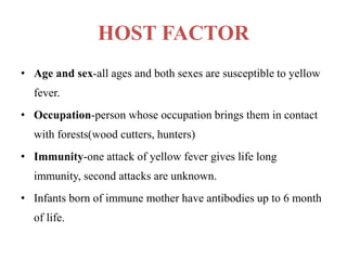 HOST FACTOR
• Age and sex-all ages and both sexes are susceptible to yellow
fever.
• Occupation-person whose occupation brings them in contact
with forests(wood cutters, hunters)
• Immunity-one attack of yellow fever gives life long
immunity, second attacks are unknown.
• Infants born of immune mother have antibodies up to 6 month
of life.
 
